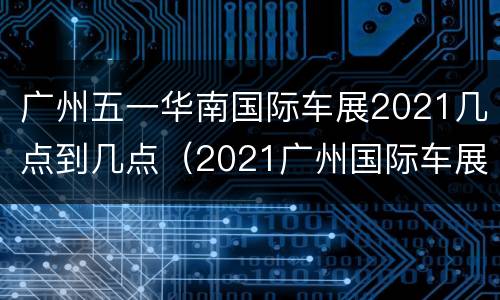 广州五一华南国际车展2021几点到几点（2021广州国际车展地点和时间）