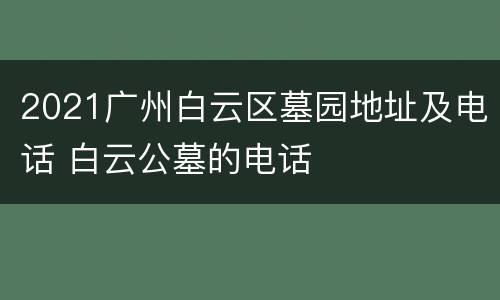 2021广州白云区墓园地址及电话 白云公墓的电话