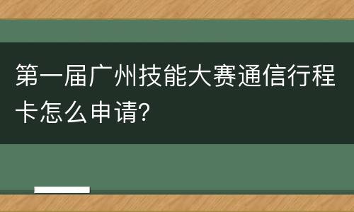 第一届广州技能大赛通信行程卡怎么申请？