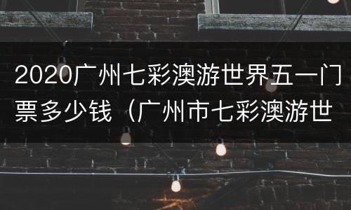 2020广州七彩澳游世界五一门票多少钱（广州市七彩澳游世界）
