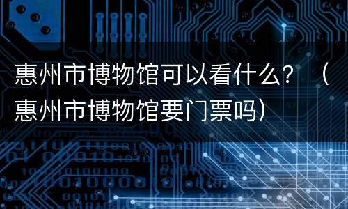 惠州市博物馆可以看什么？（惠州市博物馆要门票吗）