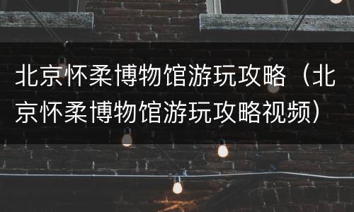 北京怀柔博物馆游玩攻略（北京怀柔博物馆游玩攻略视频）