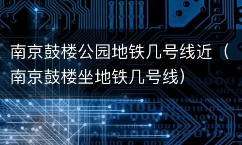 南京鼓楼公园地铁几号线近（南京鼓楼坐地铁几号线）