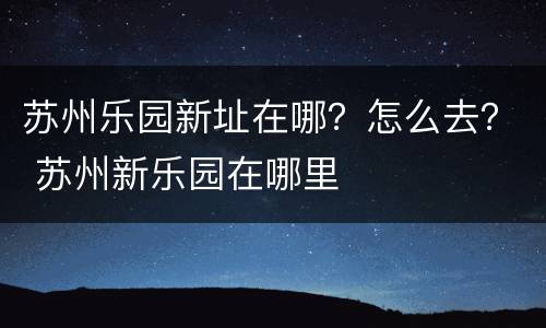 苏州乐园新址在哪？怎么去？ 苏州新乐园在哪里