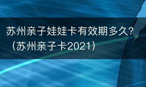 苏州亲子娃娃卡有效期多久？（苏州亲子卡2021）