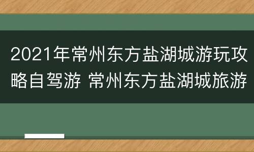 2021年常州东方盐湖城游玩攻略自驾游 常州东方盐湖城旅游路线