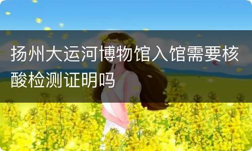 扬州大运河博物馆入馆需要核酸检测证明吗