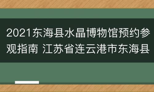 2021东海县水晶博物馆预约参观指南 江苏省连云港市东海县水晶博物馆