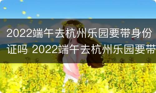 2022端午去杭州乐园要带身份证吗 2022端午去杭州乐园要带身份证吗现在
