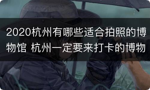 2020杭州有哪些适合拍照的博物馆 杭州一定要来打卡的博物馆