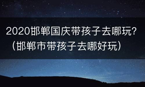 2020邯郸国庆带孩子去哪玩？（邯郸市带孩子去哪好玩）