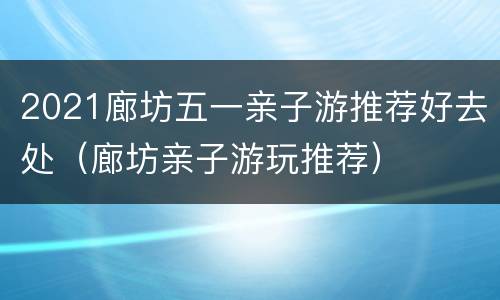 2021廊坊五一亲子游推荐好去处（廊坊亲子游玩推荐）