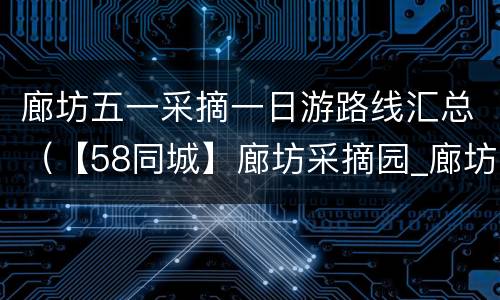 廊坊五一采摘一日游路线汇总（【58同城】廊坊采摘园_廊坊周边采摘园_廊坊采摘哪里好）