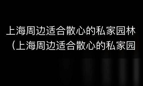 上海周边适合散心的私家园林（上海周边适合散心的私家园林景观）