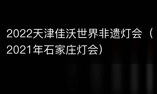 2022天津佳沃世界非遗灯会（2021年石家庄灯会）