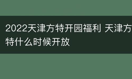 2022天津方特开园福利 天津方特什么时候开放