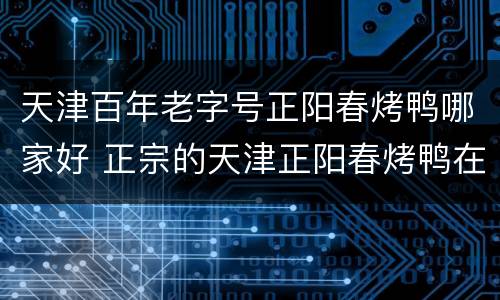天津百年老字号正阳春烤鸭哪家好 正宗的天津正阳春烤鸭在哪里