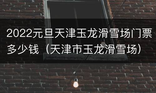 2022元旦天津玉龙滑雪场门票多少钱（天津市玉龙滑雪场）