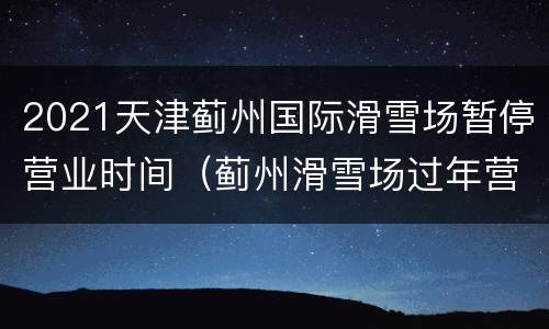 2021天津蓟州国际滑雪场暂停营业时间（蓟州滑雪场过年营业吗?）
