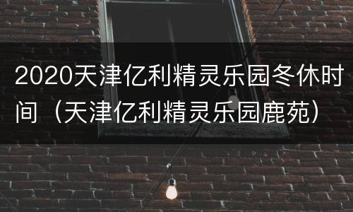 2020天津亿利精灵乐园冬休时间（天津亿利精灵乐园鹿苑）