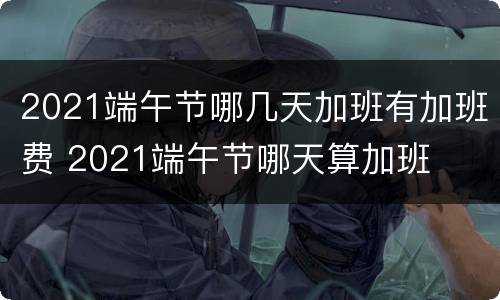 2021端午节哪几天加班有加班费 2021端午节哪天算加班