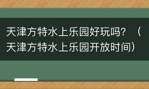 天津方特水上乐园好玩吗？（天津方特水上乐园开放时间）