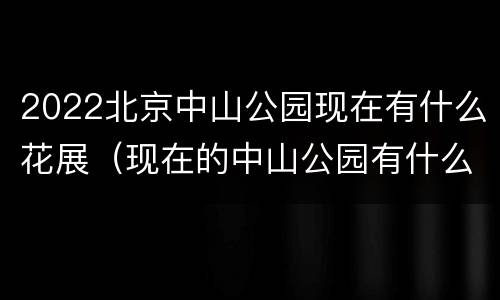 2022北京中山公园现在有什么花展（现在的中山公园有什么花展吗）