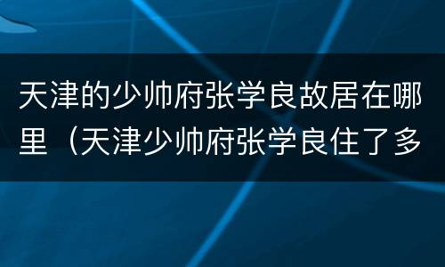 天津的少帅府张学良故居在哪里（天津少帅府张学良住了多久）