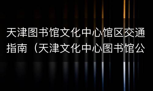 天津图书馆文化中心馆区交通指南（天津文化中心图书馆公交）