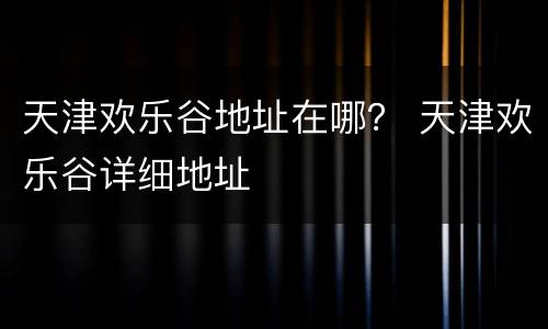 天津欢乐谷地址在哪？ 天津欢乐谷详细地址