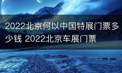 2022北京何以中国特展门票多少钱 2022北京车展门票