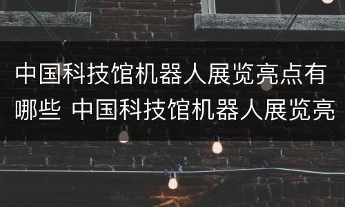 中国科技馆机器人展览亮点有哪些 中国科技馆机器人展览亮点有哪些内容
