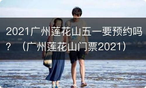 2021广州莲花山五一要预约吗？（广州莲花山门票2021）