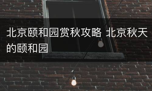 北京颐和园赏秋攻略 北京秋天的颐和园