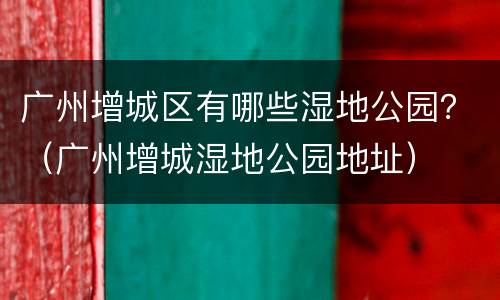 广州增城区有哪些湿地公园？（广州增城湿地公园地址）