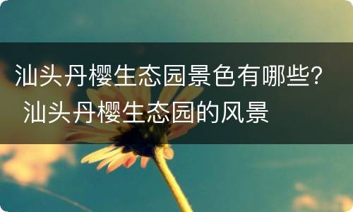 汕头丹樱生态园景色有哪些？ 汕头丹樱生态园的风景
