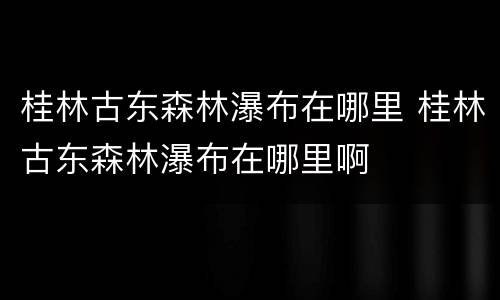 桂林古东森林瀑布在哪里 桂林古东森林瀑布在哪里啊