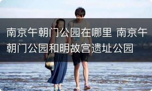 南京午朝门公园在哪里 南京午朝门公园和明故宫遗址公园