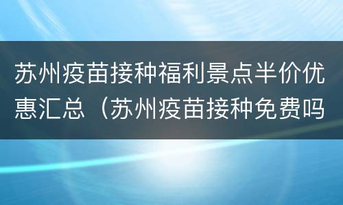 苏州疫苗接种福利景点半价优惠汇总（苏州疫苗接种免费吗）