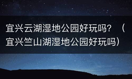 宜兴云湖湿地公园好玩吗？（宜兴竺山湖湿地公园好玩吗）