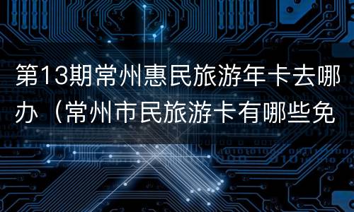 第13期常州惠民旅游年卡去哪办（常州市民旅游卡有哪些免费景点）
