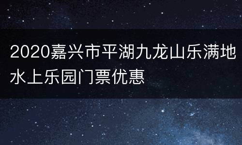2020嘉兴市平湖九龙山乐满地水上乐园门票优惠