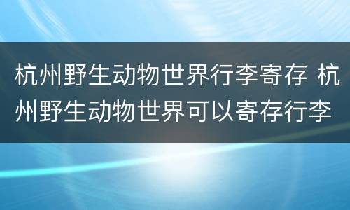 杭州野生动物世界行李寄存 杭州野生动物世界可以寄存行李吗