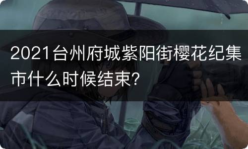 2021台州府城紫阳街樱花纪集市什么时候结束？
