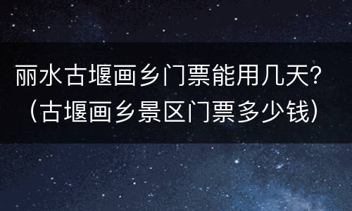 丽水古堰画乡门票能用几天？（古堰画乡景区门票多少钱）