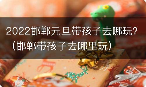 2022邯郸元旦带孩子去哪玩？（邯郸带孩子去哪里玩）