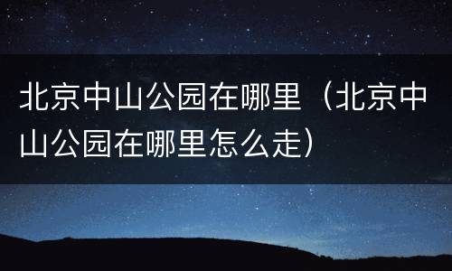 北京中山公园在哪里（北京中山公园在哪里怎么走）