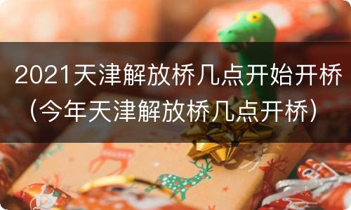 2021天津解放桥几点开始开桥（今年天津解放桥几点开桥）