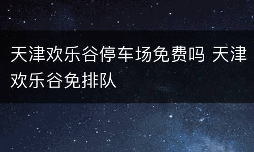 天津欢乐谷停车场免费吗 天津欢乐谷免排队