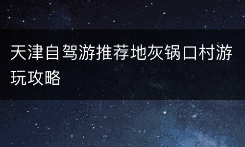 天津自驾游推荐地灰锅口村游玩攻略